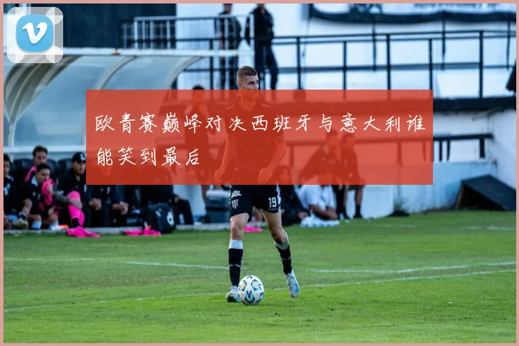 欧青赛巅峰对决西班牙与意大利谁能笑到最后