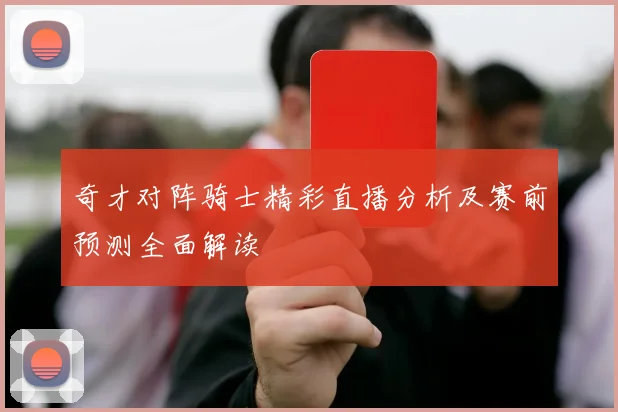 奇才对阵骑士精彩直播分析及赛前预测全面解读