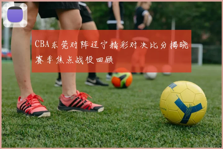CBA东莞对阵辽宁精彩对决比分揭晓赛季焦点战役回顾