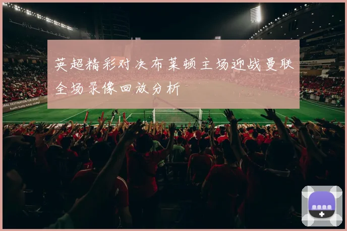 英超精彩对决布莱顿主场迎战曼联全场录像回放分析