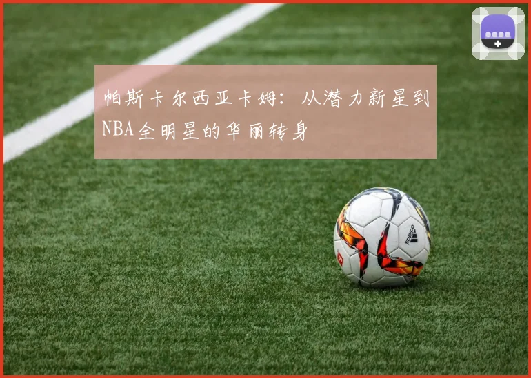帕斯卡尔西亚卡姆：从潜力新星到NBA全明星的华丽转身