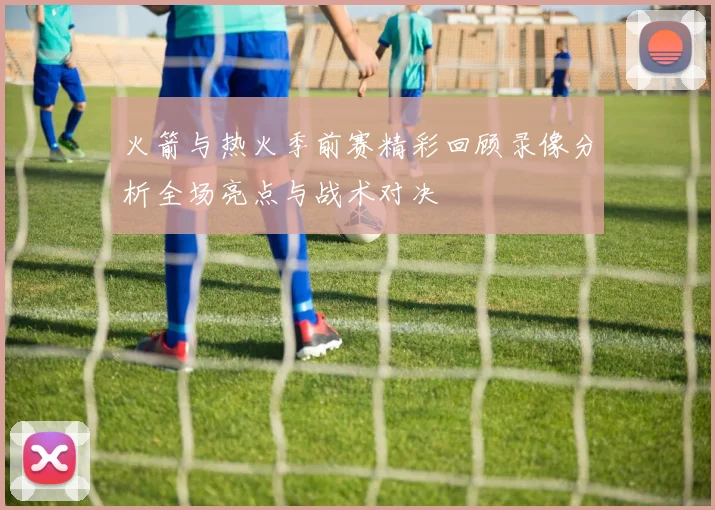 火箭与热火季前赛精彩回顾录像分析全场亮点与战术对决