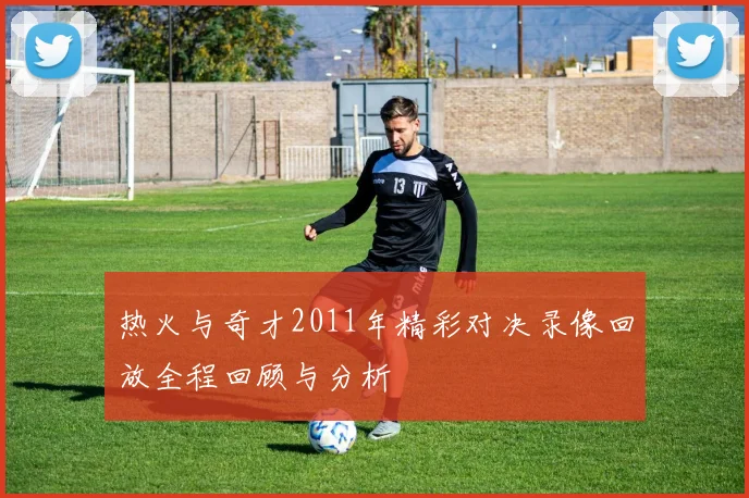 热火与奇才2011年精彩对决录像回放全程回顾与分析