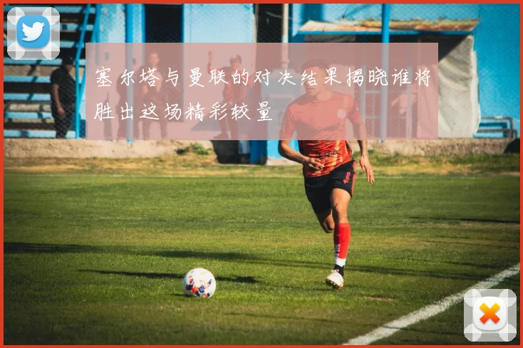 塞尔塔与曼联的对决结果揭晓谁将胜出这场精彩较量