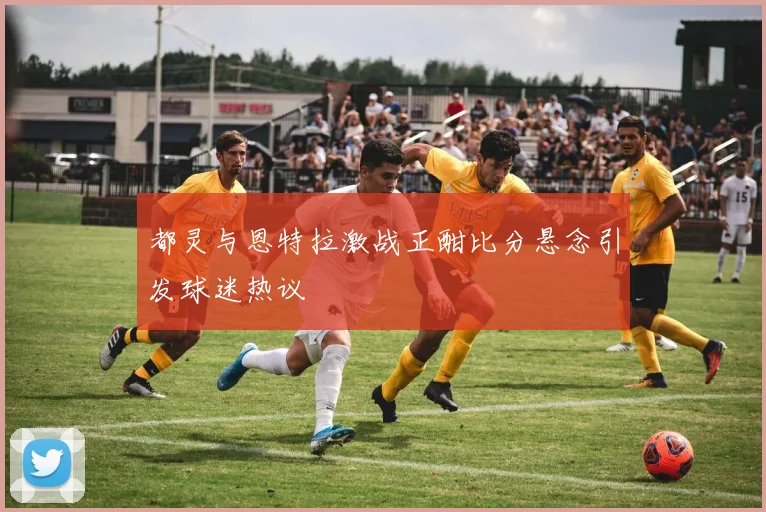 都灵与恩特拉激战正酣比分悬念引发球迷热议