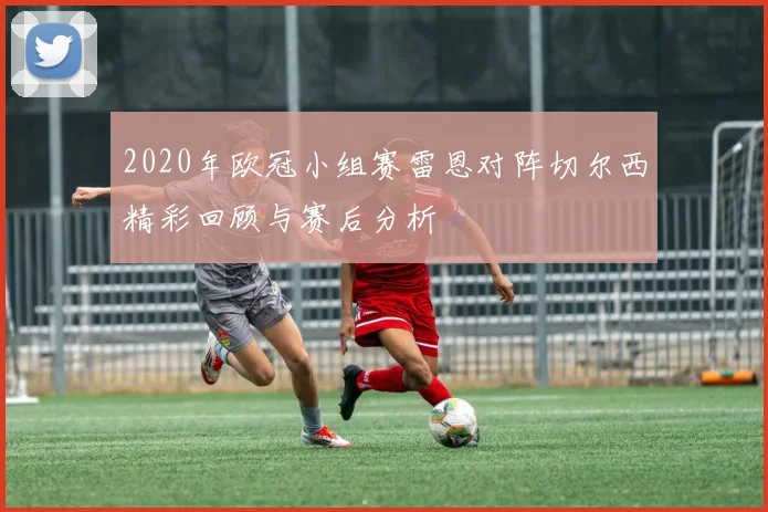 2020年欧冠小组赛雷恩对阵切尔西精彩回顾与赛后分析
