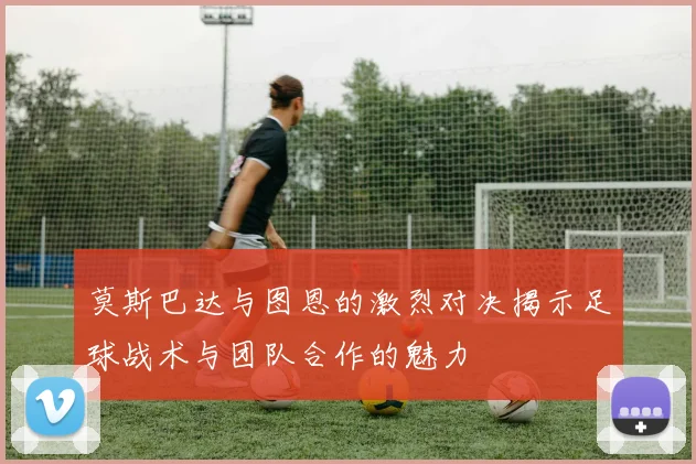 莫斯巴达与图恩的激烈对决揭示足球战术与团队合作的魅力