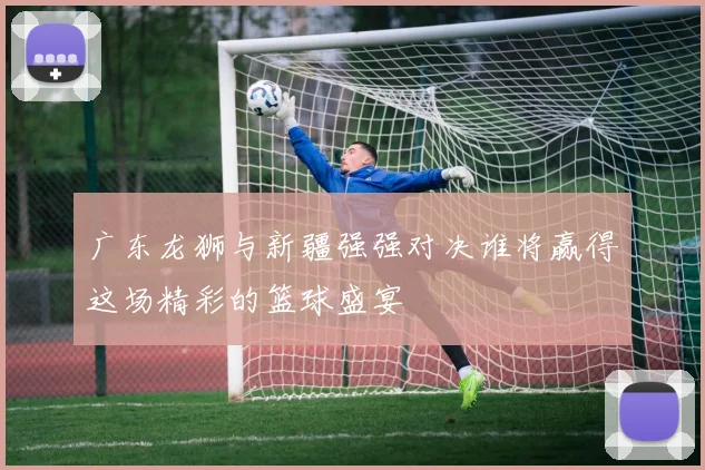 广东龙狮与新疆强强对决谁将赢得这场精彩的篮球盛宴