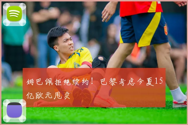 姆巴佩拒绝续约！巴黎考虑今夏15亿欧元甩卖