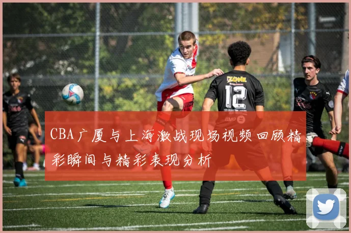 CBA广厦与上海激战现场视频回顾精彩瞬间与精彩表现分析