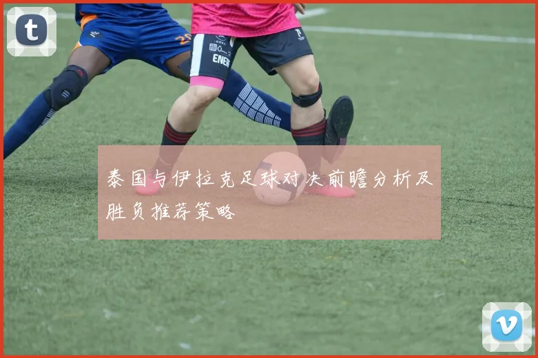 泰国与伊拉克足球对决前瞻分析及胜负推荐策略