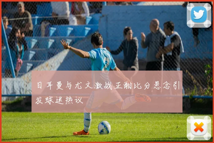 日耳曼与尤文激战正酣比分悬念引发球迷热议