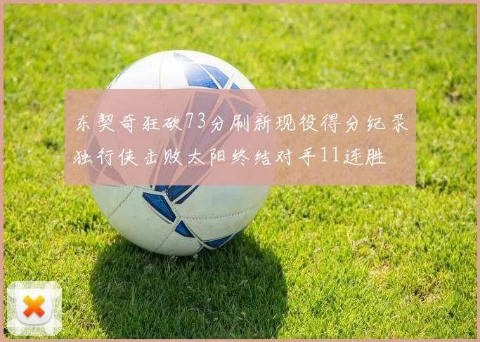 东契奇狂砍73分刷新现役得分纪录独行侠击败太阳终结对手11连胜