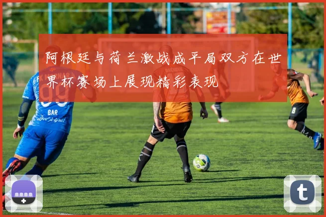 阿根廷与荷兰激战成平局双方在世界杯赛场上展现精彩表现
