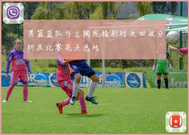 男篮蓝队与立陶宛精彩对决回放分析及比赛亮点总结