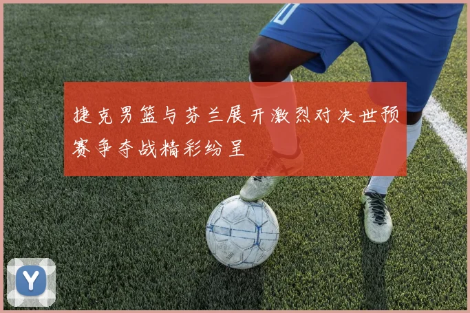 捷克男篮与芬兰展开激烈对决世预赛争夺战精彩纷呈