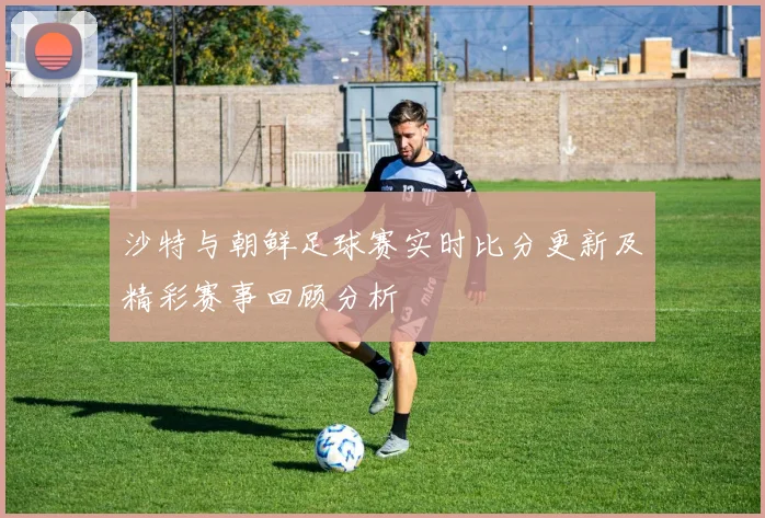沙特与朝鲜足球赛实时比分更新及精彩赛事回顾分析