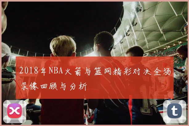 2018年NBA火箭与篮网精彩对决全场录像回顾与分析