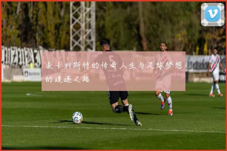 麦卡利斯特的传奇人生与足球梦想的追逐之路