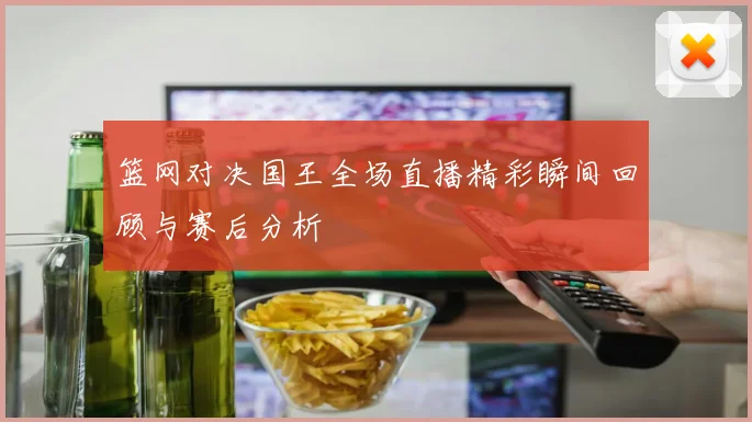 篮网对决国王全场直播精彩瞬间回顾与赛后分析