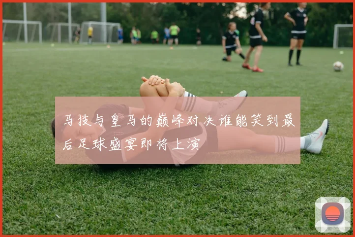马技与皇马的巅峰对决谁能笑到最后足球盛宴即将上演