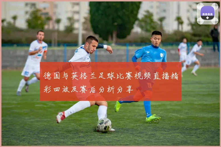 德国与英格兰足球比赛视频直播精彩回放及赛后分析分享