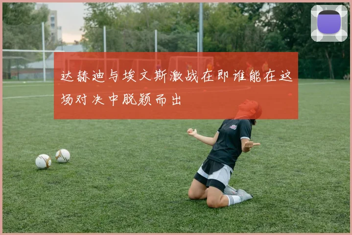 达赫迪与埃文斯激战在即谁能在这场对决中脱颖而出
