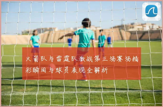 火箭队与雷霆队激战第三场赛场精彩瞬间与球员表现全解析