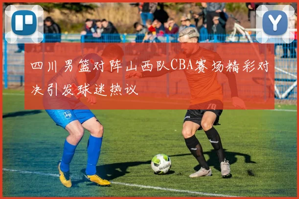 四川男篮对阵山西队CBA赛场精彩对决引发球迷热议