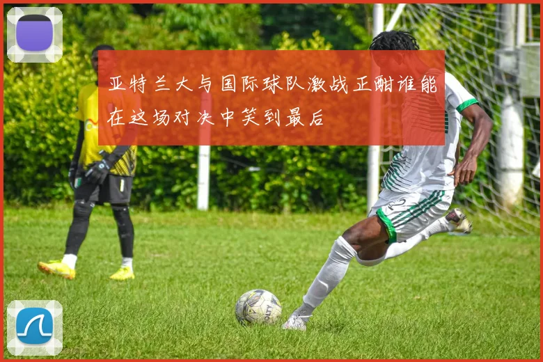 亚特兰大与国际球队激战正酣谁能在这场对决中笑到最后