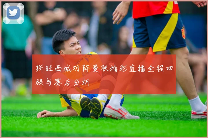 斯旺西城对阵曼联精彩直播全程回顾与赛后分析