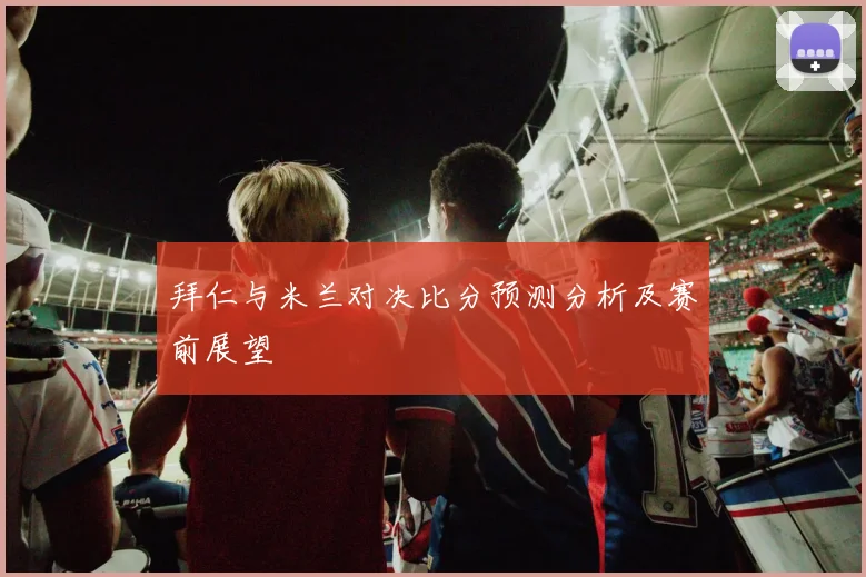 拜仁与米兰对决比分预测分析及赛前展望