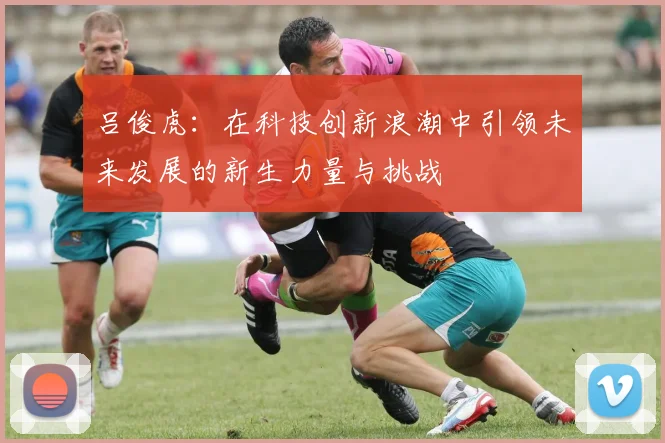 吕俊虎：在科技创新浪潮中引领未来发展的新生力量与挑战