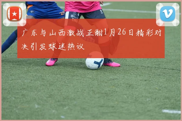 广东与山西激战正酣1月26日精彩对决引发球迷热议