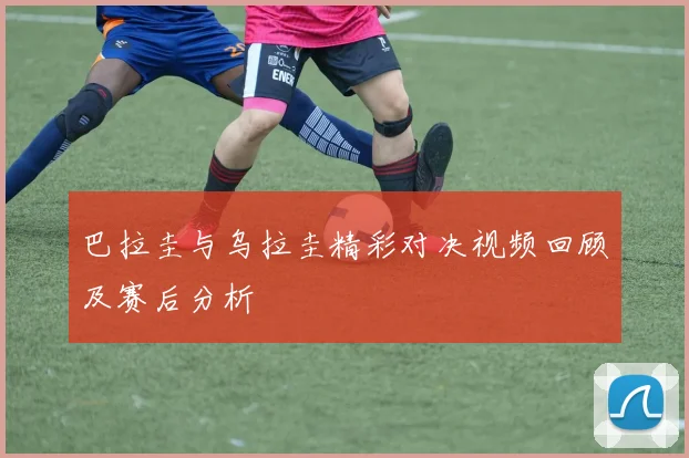 巴拉圭与乌拉圭精彩对决视频回顾及赛后分析