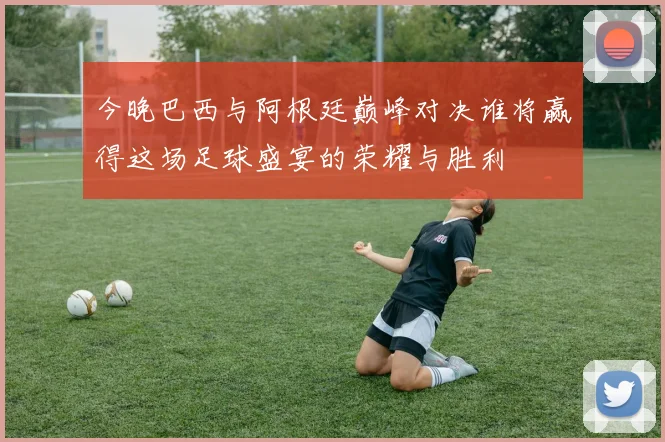 今晚巴西与阿根廷巅峰对决谁将赢得这场足球盛宴的荣耀与胜利