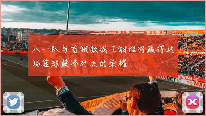 八一队与首钢激战正酣谁将赢得这场篮球巅峰对决的荣耀