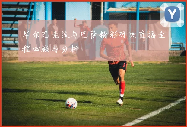 毕尔巴竞技与巴萨精彩对决直播全程回顾与分析